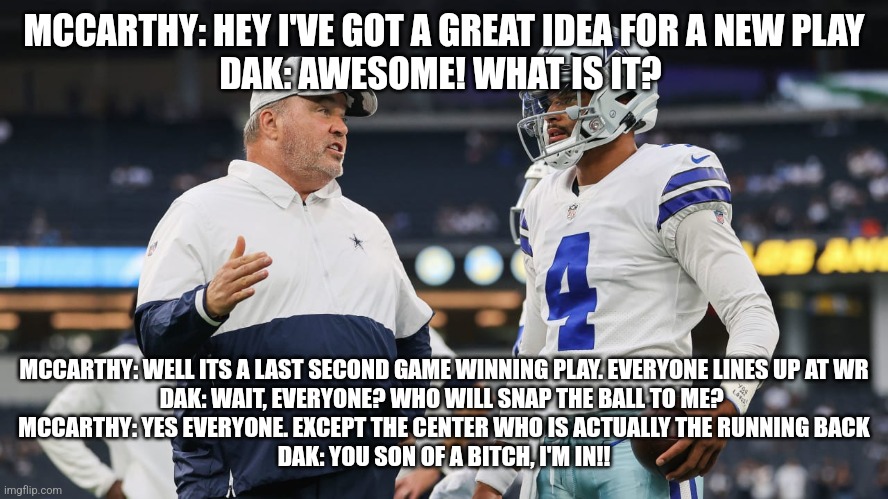 Worst play in NFL history | MCCARTHY: HEY I'VE GOT A GREAT IDEA FOR A NEW PLAY
DAK: AWESOME! WHAT IS IT? MCCARTHY: WELL ITS A LAST SECOND GAME WINNING PLAY. EVERYONE LINES UP AT WR
DAK: WAIT, EVERYONE? WHO WILL SNAP THE BALL TO ME? 
MCCARTHY: YES EVERYONE. EXCEPT THE CENTER WHO IS ACTUALLY THE RUNNING BACK
DAK: YOU SON OF A BITCH, I'M IN!! | image tagged in dak prescott,dallas cowboys,jerry jones,nfl football,nfl,football | made w/ Imgflip meme maker