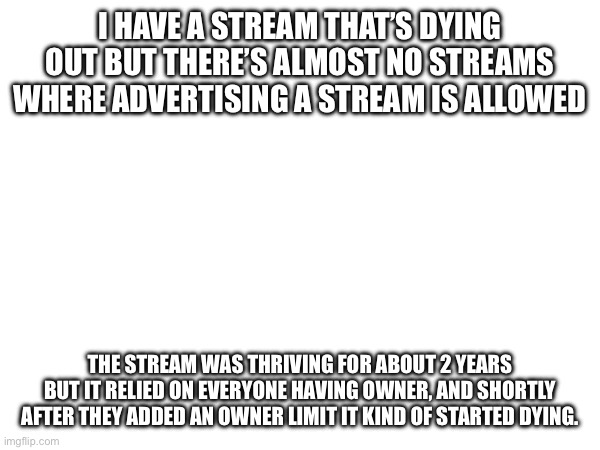 The community wasn’t able to grow, so when people had to delete it quickly lost users. (This could trigger a useful discussion) | I HAVE A STREAM THAT’S DYING OUT BUT THERE’S ALMOST NO STREAMS WHERE ADVERTISING A STREAM IS ALLOWED; THE STREAM WAS THRIVING FOR ABOUT 2 YEARS BUT IT RELIED ON EVERYONE HAVING OWNER, AND SHORTLY AFTER THEY ADDED AN OWNER LIMIT IT KIND OF STARTED DYING. | image tagged in tags | made w/ Imgflip meme maker