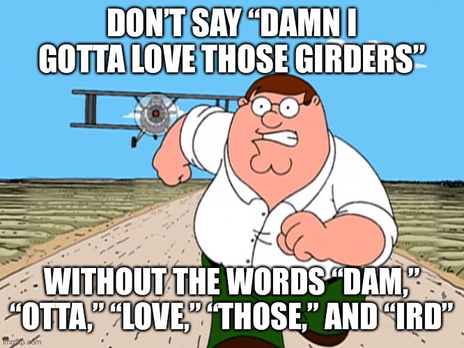 Worst mistake of my life! | DON’T SAY “DAMN I GOTTA LOVE THOSE GIRDERS”; WITHOUT THE WORDS “DAM,” “OTTA,” “LOVE,” “THOSE,” AND “IRD” | image tagged in peter griffin running away,balls,no context | made w/ Imgflip meme maker