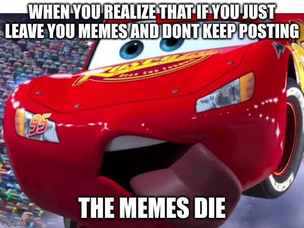 lightning mcdeez | WHEN YOU REALIZE THAT IF YOU JUST LEAVE YOU MEMES AND DONT KEEP POSTING; THE MEMES DIE | image tagged in why are you reading this,cars,lightning mcqueen,vroom | made w/ Imgflip meme maker