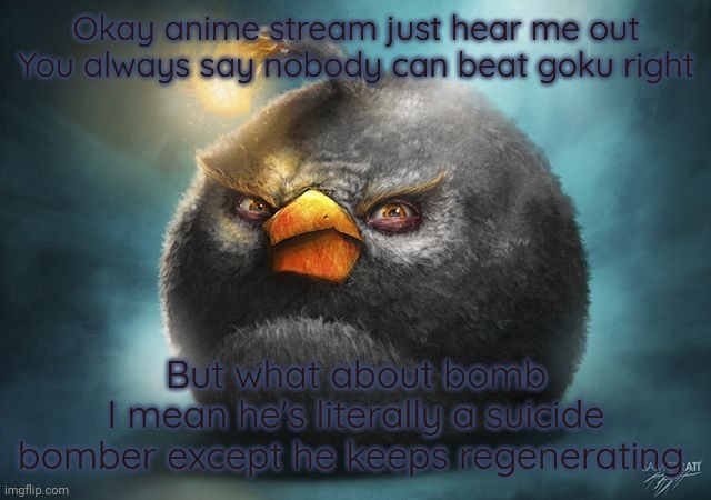 Also if you don't like goku just insert like Naruto or deku idk | Okay anime stream just hear me out
You always say nobody can beat goku right; But what about bomb
I mean he's literally a suicide bomber except he keeps regenerating | image tagged in real,why are you booing me i'm right | made w/ Imgflip meme maker