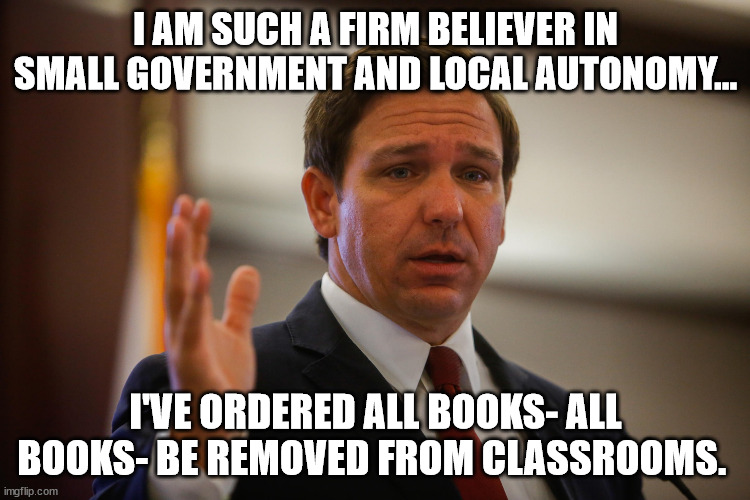 'splain how this isn't fascisim?  go on. | I AM SUCH A FIRM BELIEVER IN SMALL GOVERNMENT AND LOCAL AUTONOMY... I'VE ORDERED ALL BOOKS- ALL BOOKS- BE REMOVED FROM CLASSROOMS. | image tagged in florida gov ron de santis trying to remember his last flipflop | made w/ Imgflip meme maker