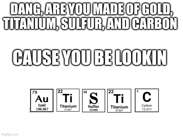 o.o | DANG, ARE YOU MADE OF GOLD, TITANIUM, SULFUR, AND CARBON; CAUSE YOU BE LOOKIN | image tagged in periodic table | made w/ Imgflip meme maker
