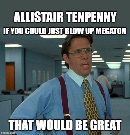 That Would Be Great Meme | ALLISTAIR TENPENNY; IF YOU COULD JUST BLOW UP MEGATON; THAT WOULD BE GREAT | image tagged in memes,that would be great | made w/ Imgflip meme maker