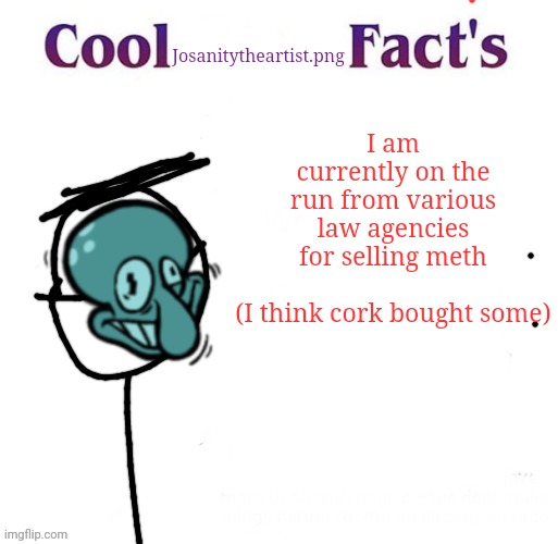 MR WHITE, WE NEED TO COOK- | Josanitytheartist.png; I am currently on the run from various law agencies for selling meth
 
(I think cork bought some) | image tagged in cool facts | made w/ Imgflip meme maker