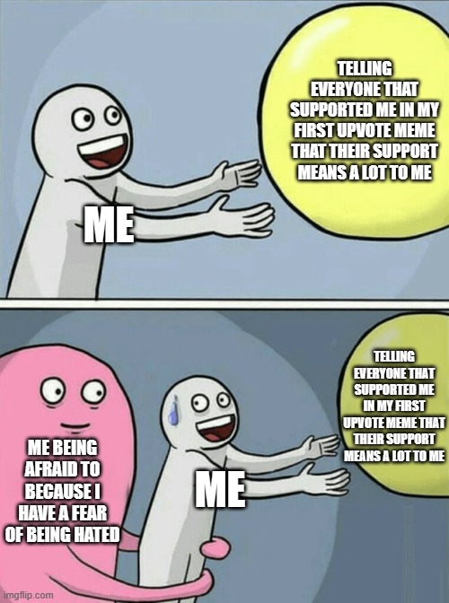 Running Away Balloon Meme | TELLING EVERYONE THAT SUPPORTED ME IN MY FIRST UPVOTE MEME THAT THEIR SUPPORT MEANS A LOT TO ME; ME; TELLING EVERYONE THAT SUPPORTED ME IN MY FIRST UPVOTE MEME THAT THEIR SUPPORT MEANS A LOT TO ME; ME BEING AFRAID TO BECAUSE I HAVE A FEAR OF BEING HATED; ME | image tagged in memes,running away balloon | made w/ Imgflip meme maker