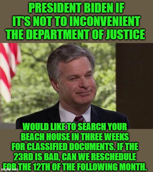 yep | PRESIDENT BIDEN IF IT'S NOT TO INCONVENIENT THE DEPARTMENT OF JUSTICE; WOULD LIKE TO SEARCH YOUR BEACH HOUSE IN THREE WEEKS FOR CLASSIFIED DOCUMENTS. IF THE 23RD IS BAD, CAN WE RESCHEDULE FOR THE 12TH OF THE FOLLOWING MONTH. | image tagged in doj | made w/ Imgflip meme maker