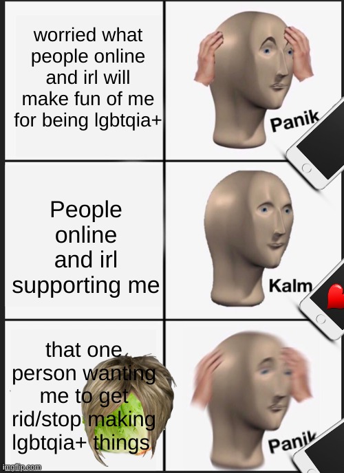 Online me in a nutshell: | worried what people online and irl will make fun of me for being lgbtqia+; People online and irl supporting me; that one person wanting me to get rid/stop making lgbtqia+ things | image tagged in memes,panik kalm panik | made w/ Imgflip meme maker