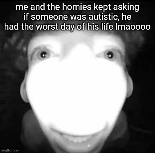 me and the homies kept asking if someone was autistic, he had the worst day of his life lmaoooo | made w/ Imgflip meme maker