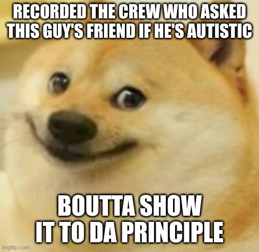 Smile Doge (Cropped) | RECORDED THE CREW WHO ASKED THIS GUY'S FRIEND IF HE'S AUTISTIC; BOUTTA SHOW IT TO DA PRINCIPLE | image tagged in smile doge cropped | made w/ Imgflip meme maker