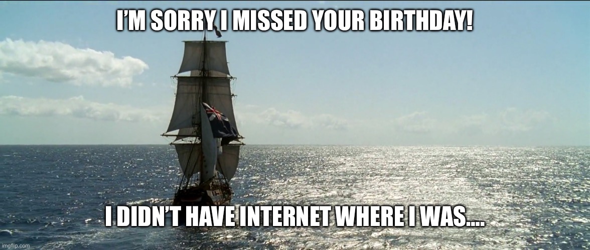 Tall Ship Sailing | I’M SORRY I MISSED YOUR BIRTHDAY! I DIDN’T HAVE INTERNET WHERE I WAS…. | image tagged in tall ship sailing | made w/ Imgflip meme maker