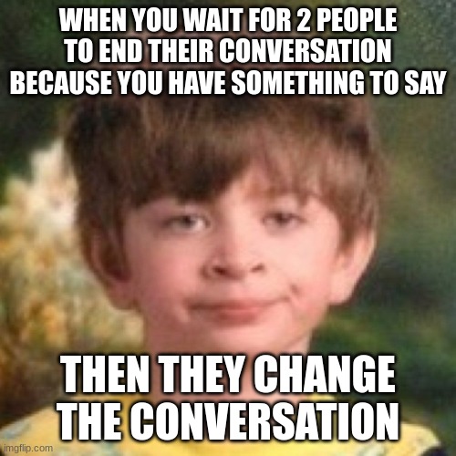 WHY MUST YOU HURT ME IN THIS WAY??? | WHEN YOU WAIT FOR 2 PEOPLE TO END THEIR CONVERSATION BECAUSE YOU HAVE SOMETHING TO SAY; THEN THEY CHANGE THE CONVERSATION | image tagged in annoyed,funny | made w/ Imgflip meme maker