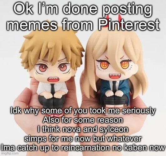 Denji and power | Ok I’m done posting memes from Pinterest; Idk why some of you took me seriously
Also for some reason I think nova and sylceon simps for me now but whatever
Ima catch up to reincarnation no kaben now | image tagged in denji and power | made w/ Imgflip meme maker