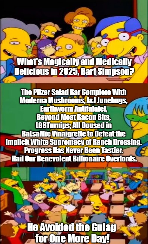 "We Didn't Spike Your Drink--We Just Vaxed Your Lettuce!" |  What's Magically and Medically Delicious in 2025, Bart Simpson? The Pfizer Salad Bar Complete With 
Moderna Mushrooms, J&J Junebugs, 
Earthworm Antifalafel, 
Beyond Meat Bacon Bits, 
LGBTurnips; All Doused in 
BaLsaMic Vinaigrette to Defeat the 
Implicit White Supremacy of Ranch Dressing. 
Progress Has Never Been Tastier. 
Hail Our Benevolent Billionaire Overlords. He Avoided the Gulag 
for One More Day! | image tagged in say the line bart simpsons,clown world,spiteful mutants,bill gates loves vaccines,new world order,oligarchy | made w/ Imgflip meme maker