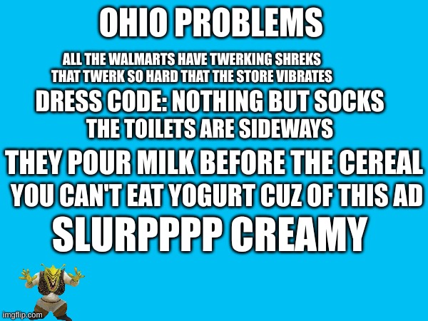 THATS WHAT HAPPENS DOWN IN OHIO | OHIO PROBLEMS; ALL THE WALMARTS HAVE TWERKING SHREKS THAT TWERK SO HARD THAT THE STORE VIBRATES; DRESS CODE: NOTHING BUT SOCKS; THE TOILETS ARE SIDEWAYS; THEY POUR MILK BEFORE THE CEREAL; YOU CAN'T EAT YOGURT CUZ OF THIS AD; SLURPPPP CREAMY | image tagged in ohio,shrek,funny memes | made w/ Imgflip meme maker