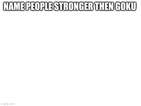yes | NAME PEOPLE STRONGER THEN GOKU | image tagged in blank white template | made w/ Imgflip meme maker