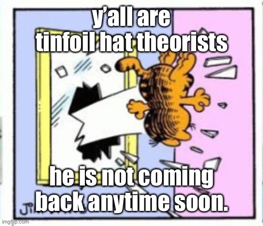 gonna stfu about this before I get canceled for telling the truth | y’all are tinfoil hat theorists; he is not coming back anytime soon. | image tagged in garfield gets thrown out of a window | made w/ Imgflip meme maker