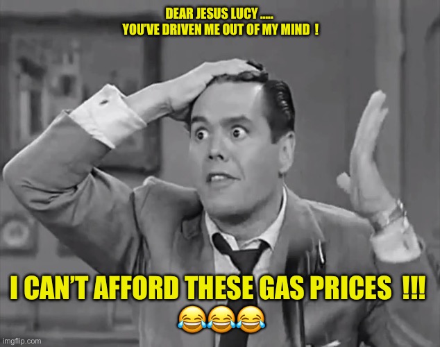 Out Of My Mind !!!   : ) | DEAR JESUS LUCY ….. 
YOU’VE DRIVEN ME OUT OF MY MIND  ! I CAN’T AFFORD THESE GAS PRICES  !!! 
😂😂😂 | image tagged in ricky frustrated | made w/ Imgflip meme maker