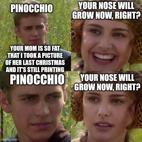 Your nose will grow now, right? | PINOCCHIO; YOUR NOSE WILL GROW NOW, RIGHT? YOUR MOM IS SO FAT THAT I TOOK A PICTURE OF HER LAST CHRISTMAS AND IT'S STILL PRINTING; YOUR NOSE WILL GROW NOW, RIGHT? PINOCCHIO | image tagged in anakin padme 4 panel | made w/ Imgflip meme maker