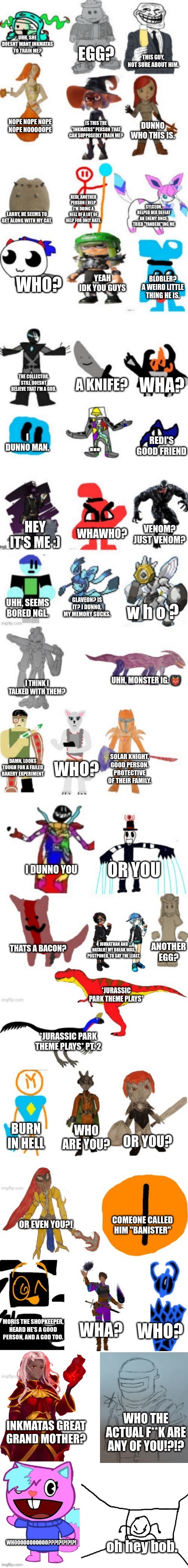 ?ouuouuourrrkrkrkk? | UHH, SHE DOESNT WANT INKMATAS TO TRAIN ME? EGG? THIS GUY,
NOT SURE ABOUT HIM. NOPE NOPE NOPE NOPE NOOOOOPE; IS THIS THE "INKMATAS" PERSON THAT CAN SUPPOSEDLY TRAIN ME? DUNNO WHO THIS IS. REDI, ANOTHER PERSON I HELP. I'M DOING A HELL OF A LOT OF HELP FOR ONLY HATE. SYLCEON, HELPED HER DEFEAT AN ENEMY ONCE. TRIED "YANDERE"ING ME; LARRY, HE SEEMS TO GET ALONG WITH MY CAT. YEAH IDK YOU GUYS; WHO? BLOBLER?
A WEIRD LITTLE THING HE IS. THE COLLECTOR. STILL DOESNT BELIEVE THAT I'M A GOD. WHA? A KNIFE? I DUNNO MAN. ... REDI'S GOOD FRIEND; WHAWHO? HEY IT'S ME :); VENOM?
JUST VENOM? GLAVEON? IS IT? I DUNNO, MY MEMORY SUCKS. UHH, SEEMS BORED NGL. w h o ? UHH, MONSTER IG. 👹; I THINK I TALKED WITH THEM? SOLAR KNIGHT, GOOD PERSON. PROTECTIVE OF THEIR FAMILY. WHO? DAMN, LOOKS TOUGH FOR A FAILED BAKERY EXPERIMENT; OR YOU; I DUNNO YOU; THATS A BACON? JOHNATHAN AND NATALIE! MY BREAK WAS, POSTPONED, TO SAY THE LEAST. ANOTHER EGG? *JURASSIC PARK THEME PLAYS*; *JURASSIC PARK THEME PLAYS* PT. 2; BURN IN HELL; WHO ARE YOU? OR YOU? COMEONE CALLED HIM "BANISTER"; OR EVEN YOU?! WHA? WHO? MORIS THE SHOPKEEPER, HEARD HE'S A GOOD PERSON, AND A GOD TOO. WHO THE ACTUAL F**K ARE ANY OF YOU!?!? INKMATAS GREAT GRAND MOTHER? WHOOOOOOOOOOO???!?!?!?!?! oh hey bob. | image tagged in imgflip-bossfights oc list 6 0 | made w/ Imgflip meme maker