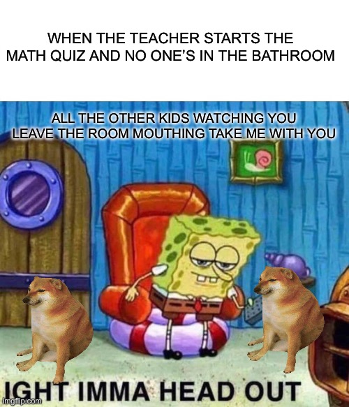 Spongebob Ight Imma Head Out Meme | WHEN THE TEACHER STARTS THE MATH QUIZ AND NO ONE’S IN THE BATHROOM; ALL THE OTHER KIDS WATCHING YOU LEAVE THE ROOM MOUTHING TAKE ME WITH YOU | image tagged in memes,spongebob ight imma head out | made w/ Imgflip meme maker