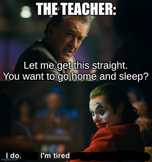literally me every day | THE TEACHER:; Let me get this straight. You want to go home and sleep? | image tagged in i do and i m tired of pretending it s not,school | made w/ Imgflip meme maker
