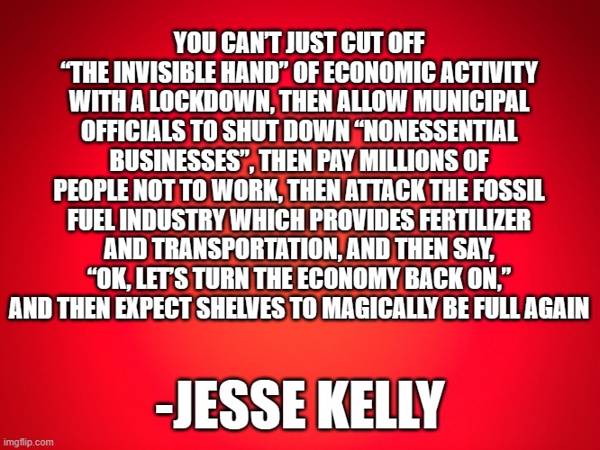 why the shelves are still empty | YOU CAN’T JUST CUT OFF “THE INVISIBLE HAND” OF ECONOMIC ACTIVITY WITH A LOCKDOWN, THEN ALLOW MUNICIPAL OFFICIALS TO SHUT DOWN “NONESSENTIAL BUSINESSES”, THEN PAY MILLIONS OF PEOPLE NOT TO WORK, THEN ATTACK THE FOSSIL FUEL INDUSTRY WHICH PROVIDES FERTILIZER AND TRANSPORTATION, AND THEN SAY, “OK, LET’S TURN THE ECONOMY BACK ON,” AND THEN EXPECT SHELVES TO MAGICALLY BE FULL AGAIN; -JESSE KELLY | image tagged in red background | made w/ Imgflip meme maker