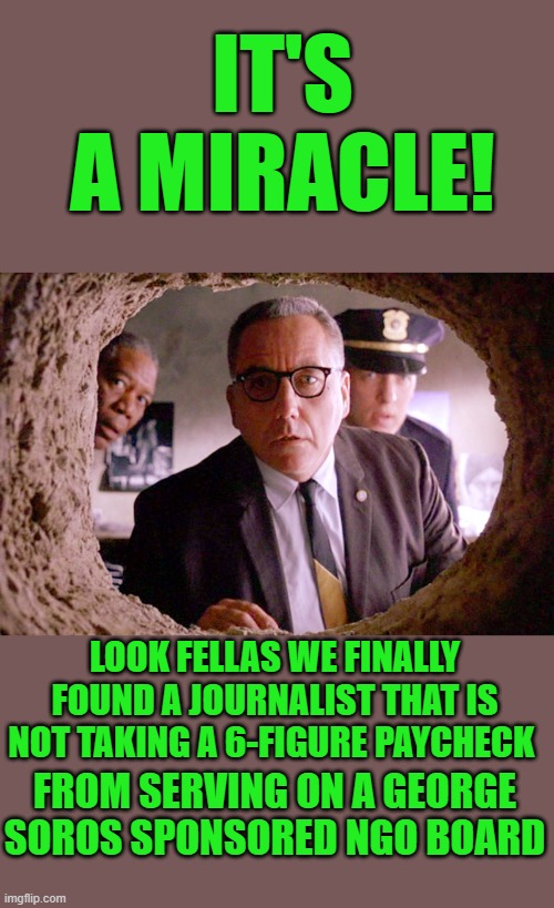 yep | IT'S A MIRACLE! LOOK FELLAS WE FINALLY FOUND A JOURNALIST THAT IS NOT TAKING A 6-FIGURE PAYCHECK; FROM SERVING ON A GEORGE SOROS SPONSORED NGO BOARD | image tagged in shawshank warden | made w/ Imgflip meme maker