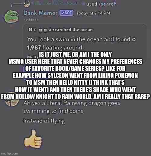 Idk my sleep deprivation is probably beating me up rn | IS IT JUST ME, OR AM I THE ONLY MSMG USER HERE THAT NEVER CHANGES MY PREFERENCES OF FAVORITE BOOK/GAME SERIES? LIKE FOR EXAMPLE HOW SYLCEON WENT FROM LIKING POKEMON TO MSM THEN HELLO KITTY (I THINK THAT’S HOW IT WENT) AND THEN THERE’S SHADE WHO WENT FROM HOLLOW KNIGHT TO RAIN WORLD. AM I REALLY THAT RARE? | image tagged in balls | made w/ Imgflip meme maker