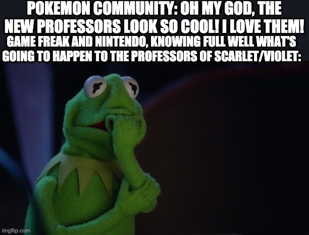 Welp, they're going to find out the hard way! (Spoiler warning) | POKEMON COMMUNITY: OH MY GOD, THE NEW PROFESSORS LOOK SO COOL! I LOVE THEM! GAME FREAK AND NINTENDO, KNOWING FULL WELL WHAT'S GOING TO HAPPEN TO THE PROFESSORS OF SCARLET/VIOLET: | image tagged in kermit worried face,pokemon,scarlet,violet,spoilers,professor turo/sada | made w/ Imgflip meme maker