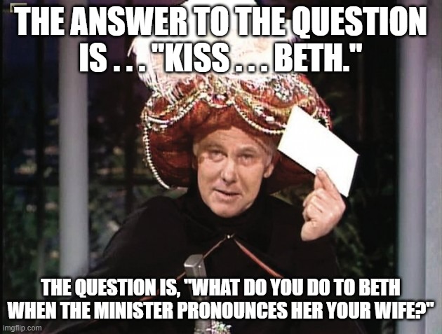 Carnac says... Kiss - Beth | THE ANSWER TO THE QUESTION IS . . . "KISS . . . BETH."; THE QUESTION IS, "WHAT DO YOU DO TO BETH WHEN THE MINISTER PRONOUNCES HER YOUR WIFE?" | image tagged in carnac says,kiss,beth,heavy metal,power ballad | made w/ Imgflip meme maker