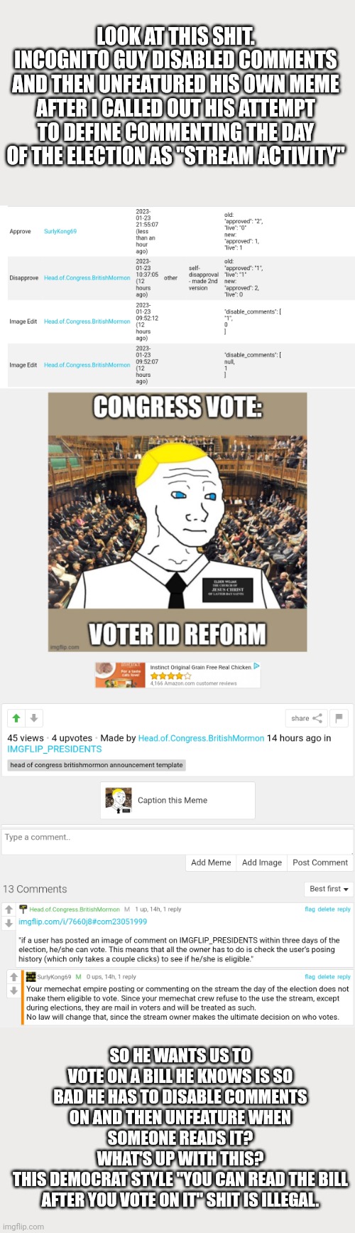 Why's Incognito afraid you'll comment on his bill? | LOOK AT THIS SHIT.
INCOGNITO GUY DISABLED COMMENTS AND THEN UNFEATURED HIS OWN MEME AFTER I CALLED OUT HIS ATTEMPT TO DEFINE COMMENTING THE DAY OF THE ELECTION AS "STREAM ACTIVITY"; SO HE WANTS US TO VOTE ON A BILL HE KNOWS IS SO BAD HE HAS TO DISABLE COMMENTS ON AND THEN UNFEATURE WHEN SOMEONE READS IT?
WHAT'S UP WITH THIS?
THIS DEMOCRAT STYLE "YOU CAN READ THE BILL AFTER YOU VOTE ON IT" SHIT IS ILLEGAL. | image tagged in guess whos,hiding with biden,again | made w/ Imgflip meme maker