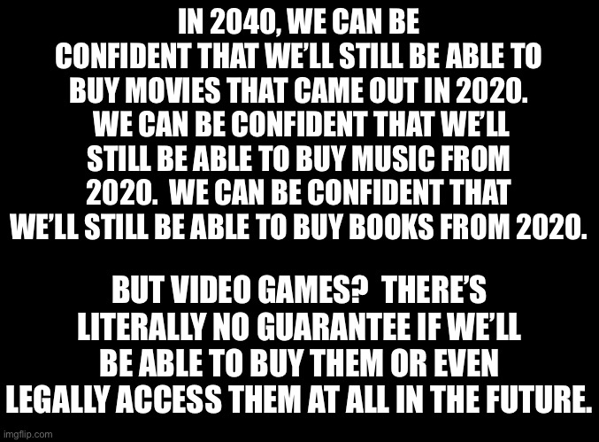 blank black | IN 2040, WE CAN BE CONFIDENT THAT WE’LL STILL BE ABLE TO BUY MOVIES THAT CAME OUT IN 2020.  WE CAN BE CONFIDENT THAT WE’LL STILL BE ABLE TO BUY MUSIC FROM 2020.  WE CAN BE CONFIDENT THAT WE’LL STILL BE ABLE TO BUY BOOKS FROM 2020. BUT VIDEO GAMES?  THERE’S LITERALLY NO GUARANTEE IF WE’LL BE ABLE TO BUY THEM OR EVEN LEGALLY ACCESS THEM AT ALL IN THE FUTURE. | image tagged in blank black | made w/ Imgflip meme maker