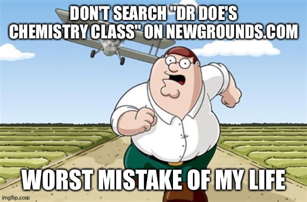 Don't Go to X Worst Mistake of my Life | DON'T SEARCH "DR DOE'S CHEMISTRY CLASS" ON NEWGROUNDS.COM; WORST MISTAKE OF MY LIFE | image tagged in don't go to x worst mistake of my life | made w/ Imgflip meme maker