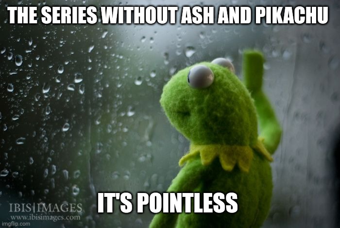 kermit window | THE SERIES WITHOUT ASH AND PIKACHU IT'S POINTLESS | image tagged in kermit window | made w/ Imgflip meme maker