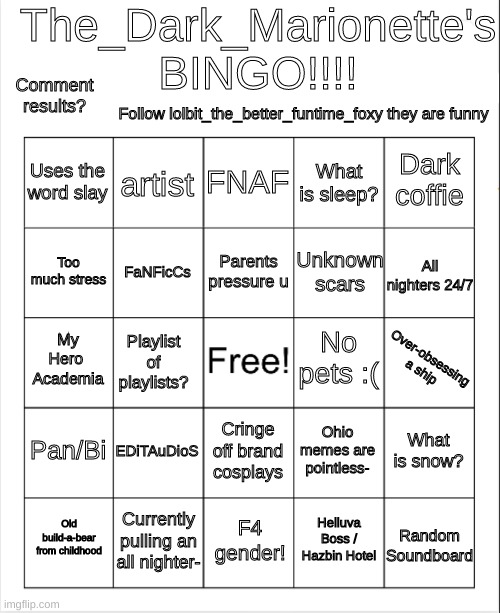 Try it out? | The_Dark_Marionette's
BINGO!!!! Comment results? Follow lolbit_the_better_funtime_foxy they are funny; FNAF; artist; Dark coffie; Uses the word slay; What is sleep? Parents pressure u; Too much stress; All nighters 24/7; Unknown scars; FaNFicCs; Over-obsessing a ship; No pets :(; My Hero 
Academia; Playlist of playlists? Pan/Bi; EDiTAuDioS; What is snow? Ohio memes are pointless-; Cringe off brand cosplays; Currently pulling an all nighter-; Old build-a-bear from childhood; F4 gender! Random Soundboard; Helluva Boss / Hazbin Hotel | image tagged in my bingo | made w/ Imgflip meme maker