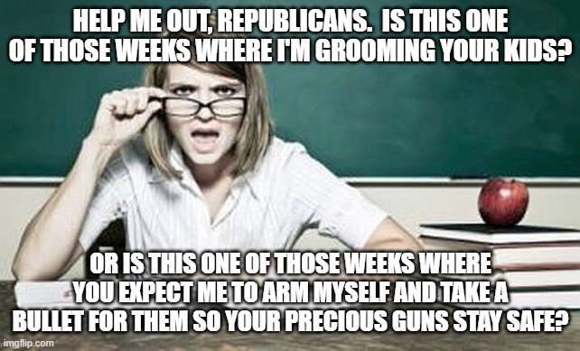 teacher | HELP ME OUT, REPUBLICANS.  IS THIS ONE OF THOSE WEEKS WHERE I'M GROOMING YOUR KIDS? OR IS THIS ONE OF THOSE WEEKS WHERE YOU EXPECT ME TO ARM MYSELF AND TAKE A BULLET FOR THEM SO YOUR PRECIOUS GUNS STAY SAFE? | image tagged in teacher | made w/ Imgflip meme maker