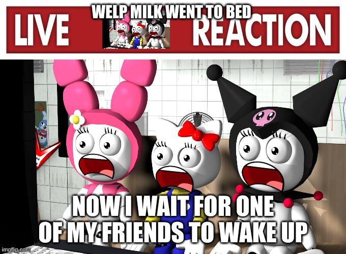 Live reaction | WELP MILK WENT TO BED; NOW I WAIT FOR ONE OF MY FRIENDS TO WAKE UP | image tagged in live reaction | made w/ Imgflip meme maker