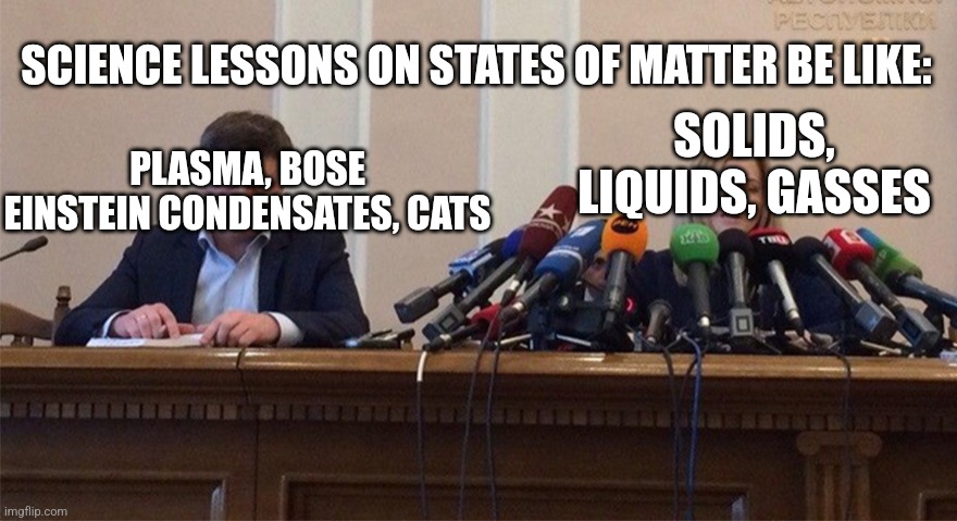 Cats should be classed as a state of matter | SCIENCE LESSONS ON STATES OF MATTER BE LIKE:; SOLIDS, LIQUIDS, GASSES; PLASMA, BOSE EINSTEIN CONDENSATES, CATS | image tagged in man and woman microphone | made w/ Imgflip meme maker