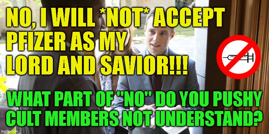 Jehovah's | NO, I WILL *NOT* ACCEPT
PFIZER AS MY
LORD AND SAVIOR!!! WHAT PART OF "NO" DO YOU PUSHY
CULT MEMBERS NOT UNDERSTAND? | image tagged in jehovah's | made w/ Imgflip meme maker
