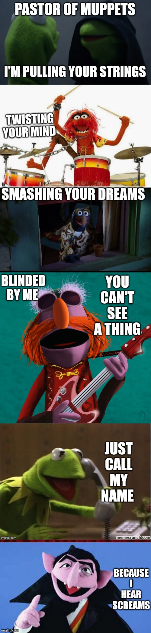  PASTOR OF MUPPETS; I'M PULLING YOUR STRINGS; TWISTING YOUR MIND; SMASHING YOUR DREAMS; BLINDED BY ME; YOU CAN'T SEE A THING; JUST CALL MY NAME; BECAUSE I HEAR SCREAMS | image tagged in evil kermit,animal,gonzo muppets looking at the moon,floyd pepper,kermit muppet show calls,muppets | made w/ Imgflip meme maker