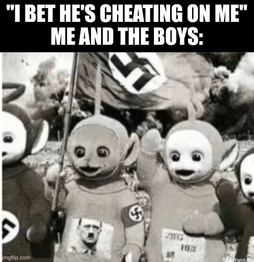 nazi teletubbies | "I BET HE'S CHEATING ON ME"
ME AND THE BOYS: | image tagged in nazi teletubbies | made w/ Imgflip meme maker