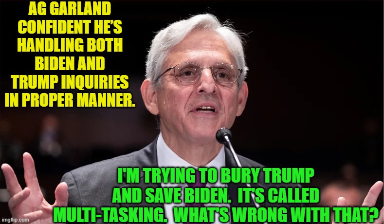 Again -- your nation on leftists with a two tier justice system. | AG GARLAND CONFIDENT HE’S HANDLING BOTH BIDEN AND TRUMP INQUIRIES IN PROPER MANNER. I'M TRYING TO BURY TRUMP AND SAVE BIDEN.  IT'S CALLED MULTI-TASKING.  WHAT'S WRONG WITH THAT? | image tagged in truth | made w/ Imgflip meme maker