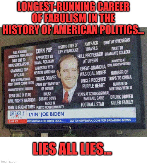 Joe Biden & His Longest-Running Career of Fabulism in the History of American Politics | LONGEST-RUNNING CAREER OF FABULISM IN THE HISTORY OF AMERICAN POLITICS... LIES ALL LIES... | image tagged in lies,fiction,joe biden,bullshit,story | made w/ Imgflip meme maker