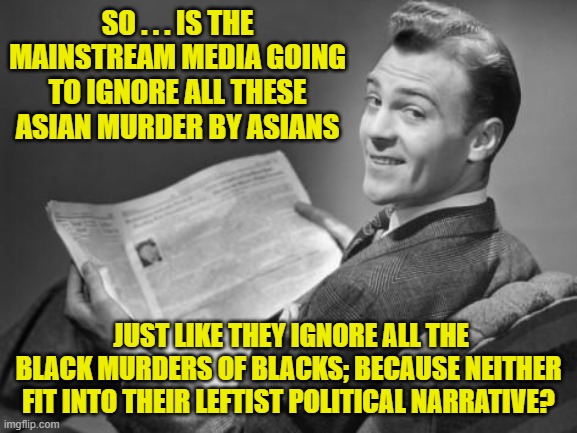 Well . . . aside from blaming the gun for everything, the answer is . . . yep! | SO . . . IS THE MAINSTREAM MEDIA GOING TO IGNORE ALL THESE ASIAN MURDER BY ASIANS; JUST LIKE THEY IGNORE ALL THE BLACK MURDERS OF BLACKS; BECAUSE NEITHER FIT INTO THEIR LEFTIST POLITICAL NARRATIVE? | image tagged in 50's newspaper | made w/ Imgflip meme maker