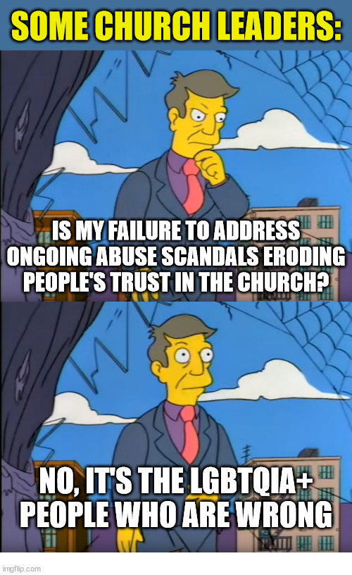 Out of Touch | SOME CHURCH LEADERS:; IS MY FAILURE TO ADDRESS ONGOING ABUSE SCANDALS ERODING PEOPLE'S TRUST IN THE CHURCH? NO, IT'S THE LGBTQIA+ PEOPLE WHO ARE WRONG | image tagged in skinner out of touch,church,jesus christ,god,faith,the simpsons | made w/ Imgflip meme maker