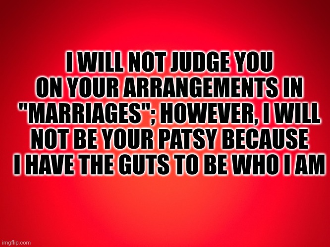 Red Background | I WILL NOT JUDGE YOU ON YOUR ARRANGEMENTS IN "MARRIAGES"; HOWEVER, I WILL NOT BE YOUR PATSY BECAUSE I HAVE THE GUTS TO BE WHO I AM | image tagged in red background | made w/ Imgflip meme maker