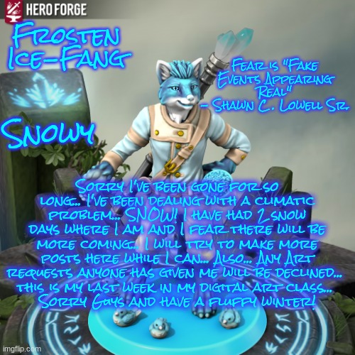 My Excuses for my disappearance and why my art will be less shown..! | Frosten Ice-Fang; Fear is "Fake Events Appearing Real"
- Shawn C . Lowell Sr. Snowy; Sorry I've been gone for so long... I've been dealing with a climatic problem... SNOW! I have had 2 snow days where I am and I fear there will be more coming... I will try to make more posts here while I can... Also... Any Art requests anyone has given me will be declined... 
this is my last week in my digital art class... 
Sorry Guys and have a fluffy winter! | image tagged in frosten ice-fang | made w/ Imgflip meme maker