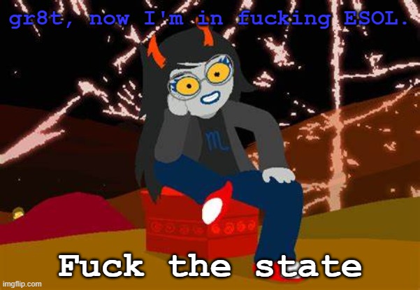 I can speak English PERFECTLY FUCKING FINE, DAMMIT THIS IS THE 7th YEAR | gr8t, now I'm in fucking ESOL. Fuck the state | image tagged in vriska- no please tell me more | made w/ Imgflip meme maker