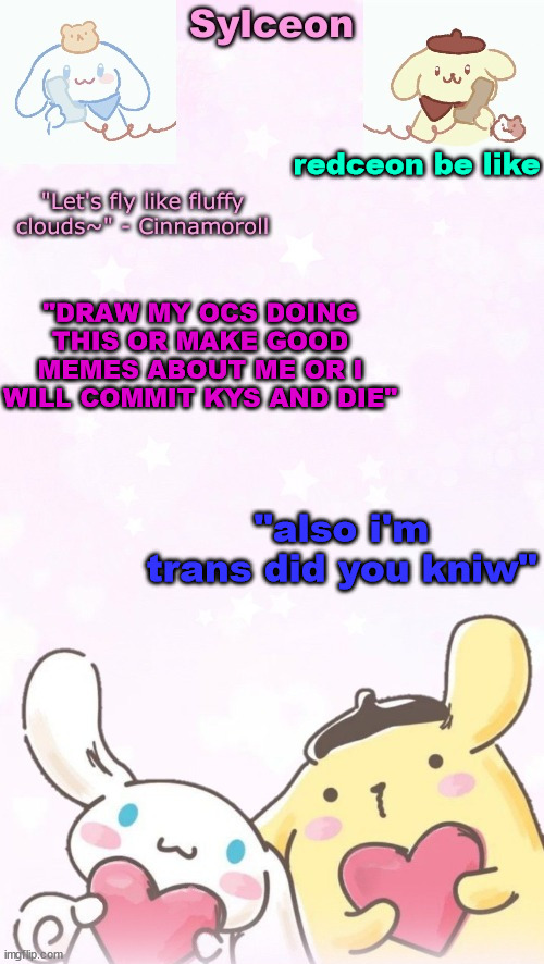 no wonder he wants to commit k wodr | redceon be like; "DRAW MY OCS DOING THIS OR MAKE GOOD MEMES ABOUT ME OR I WILL COMMIT KYS AND DIE"; "also i'm trans did you kniw" | image tagged in sylc's pom pom purin and cinnamoroll temp thx yachi | made w/ Imgflip meme maker